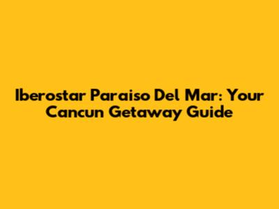 Iberostar Paraiso Del Mar: Your Cancun Getaway Guide