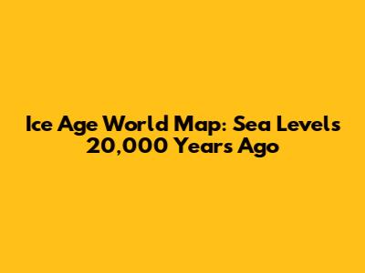 Ice Age World Map: Sea Levels 20,000 Years Ago