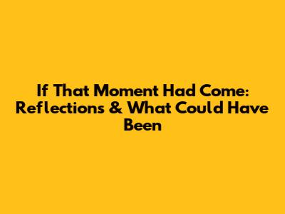 If That Moment Had Come: Reflections & What Could Have Been