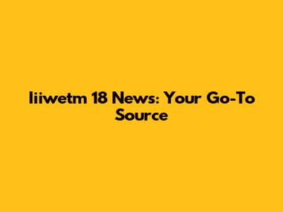 Iiiwetm 18 News: Your Go-To Source