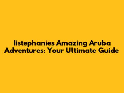 Iistephanie's Amazing Aruba Adventures: Your Ultimate Guide