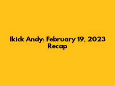 Ikick Andy: February 19, 2023 Recap