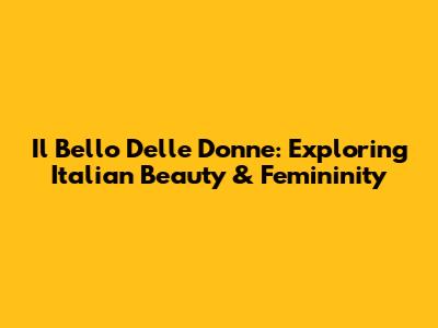 Il Bello Delle Donne: Exploring Italian Beauty & Femininity