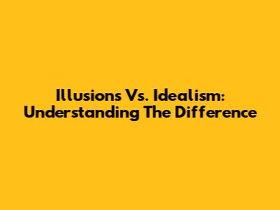 Illusions Vs. Idealism: Understanding The Difference