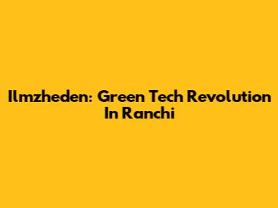 Ilmzheden: Green Tech Revolution In Ranchi