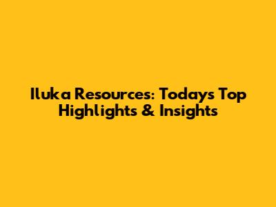 Iluka Resources: Today's Top Highlights & Insights