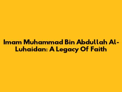 Imam Muhammad Bin Abdullah Al-Luhaidan: A Legacy Of Faith