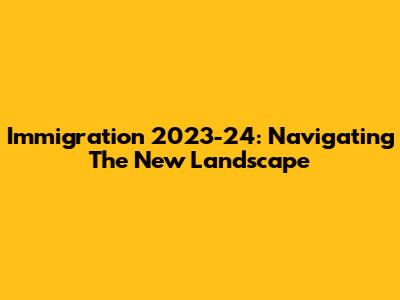 Immigration 2023-24: Navigating The New Landscape