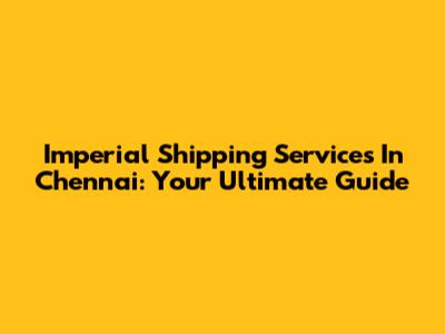 Imperial Shipping Services In Chennai: Your Ultimate Guide