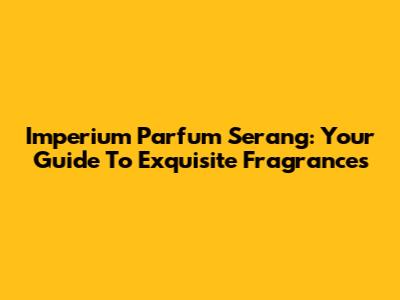 Imperium Parfum Serang: Your Guide To Exquisite Fragrances