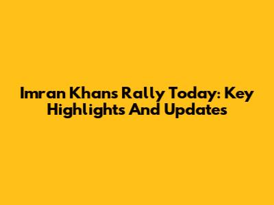 Imran Khan's Rally Today: Key Highlights And Updates