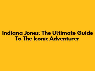 Indiana Jones: The Ultimate Guide To The Iconic Adventurer