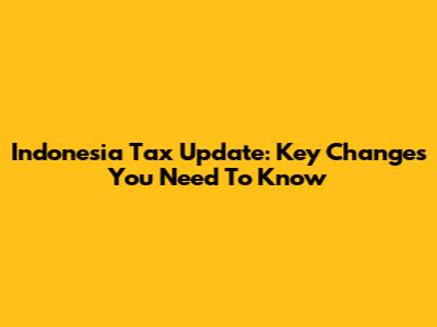 Indonesia Tax Update: Key Changes You Need To Know