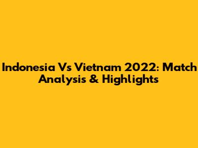 Indonesia Vs Vietnam 2022: Match Analysis & Highlights