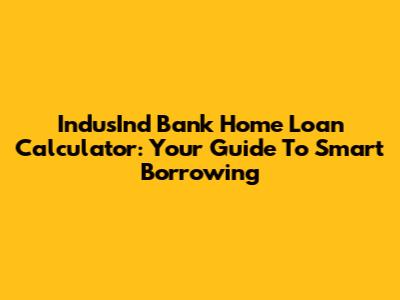 IndusInd Bank Home Loan Calculator: Your Guide To Smart Borrowing