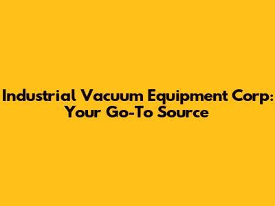 Industrial Vacuum Equipment Corp: Your Go-To Source