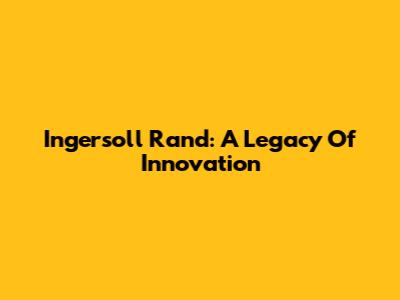 Ingersoll Rand: A Legacy Of Innovation