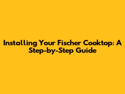 Installing Your Fischer Cooktop: A Step-by-Step Guide
