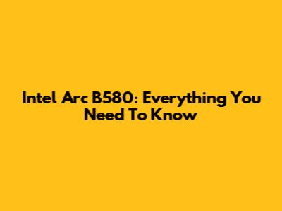 Intel Arc B580: Everything You Need To Know