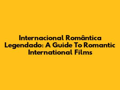 Internacional Romântica Legendado: A Guide To Romantic International Films
