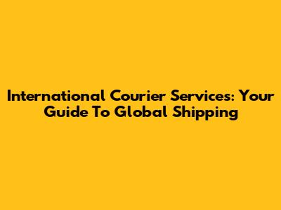 International Courier Services: Your Guide To Global Shipping