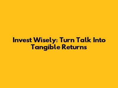 Invest Wisely: Turn Talk Into Tangible Returns