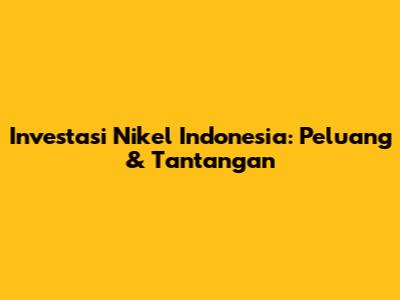 Investasi Nikel Indonesia: Peluang & Tantangan