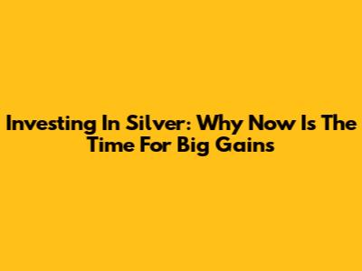 Investing In Silver: Why Now Is The Time For Big Gains