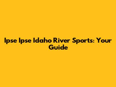 Ipse Ipse Idaho River Sports: Your Guide