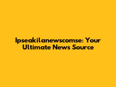 Ipseakilanewscomse: Your Ultimate News Source