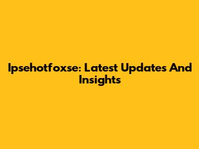 Ipsehotfoxse: Latest Updates And Insights