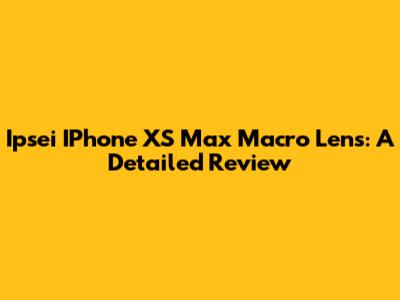 Ipsei IPhone XS Max Macro Lens: A Detailed Review