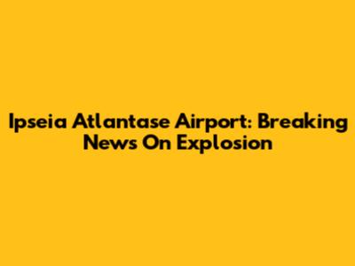 Ipseia Atlantase Airport: Breaking News On Explosion