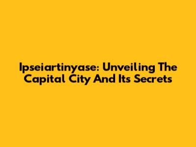 Ipseiartinyase: Unveiling The Capital City And Its Secrets