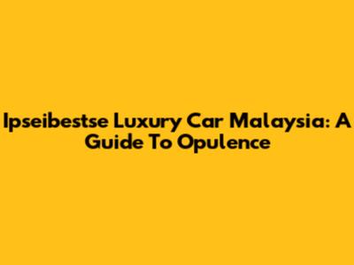 Ipseibestse Luxury Car Malaysia: A Guide To Opulence