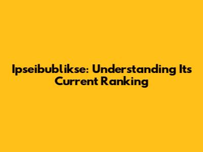 Ipseibublikse: Understanding Its Current Ranking