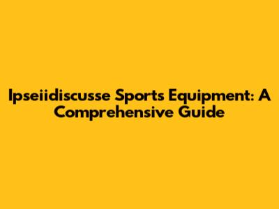 Ipseiidiscusse Sports Equipment: A Comprehensive Guide