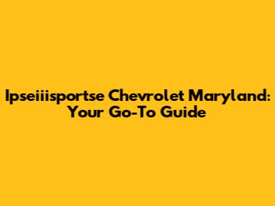 Ipseiiisportse Chevrolet Maryland: Your Go-To Guide