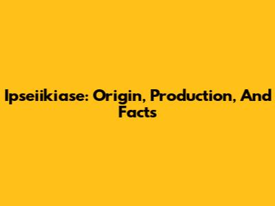 Ipseiikiase: Origin, Production, And Facts