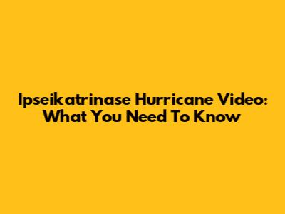 Ipseikatrinase Hurricane Video: What You Need To Know