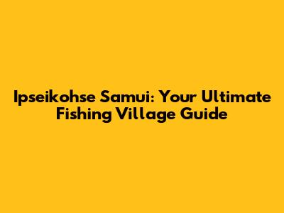 Ipseikohse Samui: Your Ultimate Fishing Village Guide