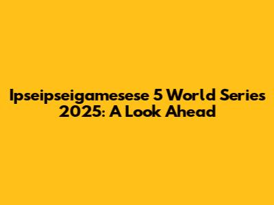 Ipseipseigamesese 5 World Series 2025: A Look Ahead