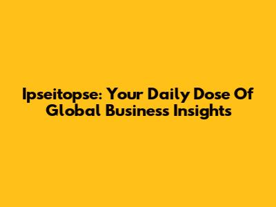 Ipseitopse: Your Daily Dose Of Global Business Insights