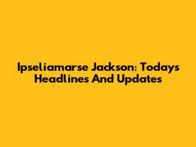 Ipseliamarse Jackson: Today's Headlines And Updates