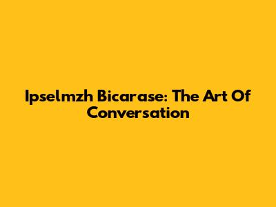 Ipselmzh Bicarase: The Art Of Conversation