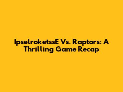 IpselroketssE Vs. Raptors: A Thrilling Game Recap