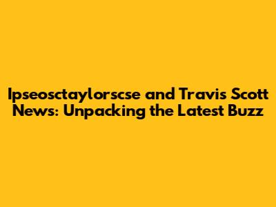 Ipseosctaylorscse and Travis Scott News: Unpacking the Latest Buzz