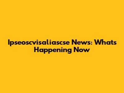 Ipseoscvisaliascse News: What's Happening Now