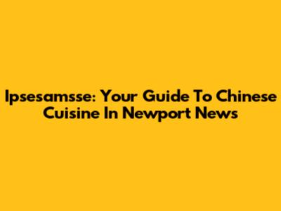 Ipsesamsse: Your Guide To Chinese Cuisine In Newport News