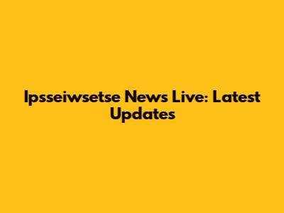 Ipsseiwsetse News Live: Latest Updates